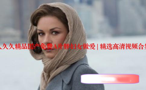 久久久精品国产免费A片胖妇女做爱 | 精选高清视频合集